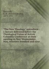 "The New Theology" microform : a lecture delivered before the Theological Union of British Columbia Conference at their meeting in New Westminster, May, nineteen hundred and nine
