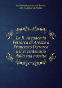 La R. Accademia Petrarca di Arezzo a Francesco Petrarca nel vi centenario dalla sua nascita
