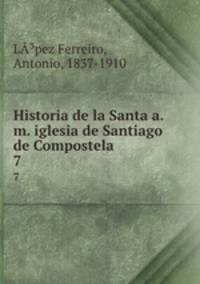 Historia de la Santa a.m. iglesia de Santiago de Compostela. 7