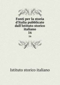 Fonti per la storia d`Italia pubblicate dall`Istituto storico italiano. 16