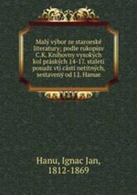 Maly vybor ze staroeske literatury; podle rukopisv C.K. Knihovny vysokych kol praskych 14-17. staleti posudz vti casti netitnych, sestaveny od I.J. Hanue