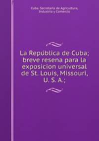La Repu?blica de Cuba; breve resena para la exposicion universal de St. Louis, Missouri, U. S. A.;