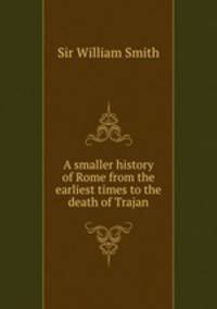 A smaller history of Rome from the earliest times to the death of Trajan
