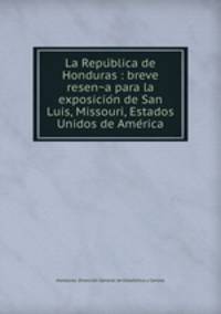 La Repu?blica de Honduras : breve resen?a para la exposicio?n de San Luis, Missouri, Estados Unidos de Ame?rica