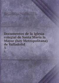 Documentos de la Iglesia colegial de Santa Mara la Mayor (hoy Metropolitana) de Valladolid. 3