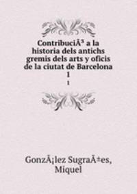 Contribuci a la historia dels antichs gremis dels arts y oficis de la ciutat de Barcelona. 1