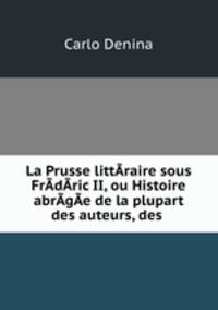 La Prusse littAraire sous FrAdAric II, ou Histoire abrAgAe de la plupart des auteurs, des .