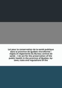 Loi pour la conservation de la sante publique dans la province de Quebec microforme : regles et reglements du Bureau central de sante . = An act for the preservation of the public health in the province of Quebec, by-laws, rules and regulations of the