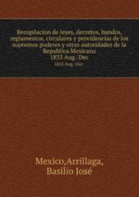Recopilacion de leyes, decretos, bandos, reglamentos, circulares y providencias de los supremos poderes y otras autoridades de la Republica Mexicana. 1833 Aug.-Dec.