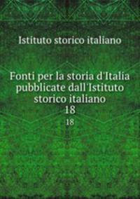 Fonti per la storia d`Italia pubblicate dall`Istituto storico italiano. 18