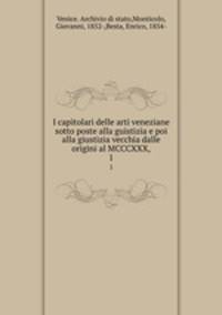 I capitolari delle arti veneziane sotto poste alla guistizia e poi alla giustizia vecchia dalle origini al MCCCXXX,. 1