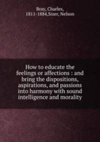 How to educate the feelings or affections : and bring the dispositions, aspirations, and passions into harmony with sound intelligence and morality