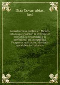 La instruccion publica en Mexico. Estado que guardan la instruccion primaria, la secundaria y la profesional en la republica. Progresos realizados.--Mejoras que deben introducirse