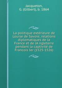 La politique exte?rieure de Louise de Savoie; relations diplomatiques de la France et de lA?ngleterre pendant la captivite? de Francois Ier (1525-1526)