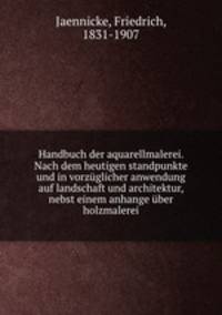 Handbuch der aquarellmalerei. Nach dem heutigen standpunkte und in vorzuglicher anwendung auf landschaft und architektur, nebst einem anhange uber holzmalerei