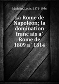 La Rome de Napoleon; la domination francais a Rome de 1809 a 1814