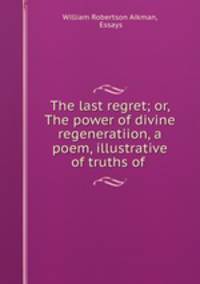 The last regret; or, The power of divine regeneratiion, a poem, illustrative of truths of .