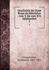 Geschichte der Stadt Roma im Mittelalter : vom V. bis zum XVI. Jahrhundert. 5