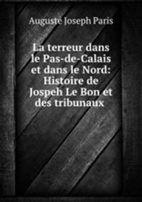La terreur dans le Pas-de-Calais et dans le Nord: Histoire de Jospeh Le Bon et des tribunaux .