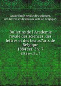 Bulletins de l`Academie royale des sciences, des lettres et des beaux?arts de Belgique.. 1884 ser. 3 v. 7