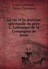 La vie et la doctrine spirituelle du pere L. Lallemant de la Compagnie de Jesus