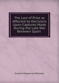 The Law of Prize as Affected by Decisions Upon Captures Made During the Late War Between Spain .