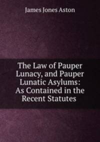 The Law of Pauper Lunacy, and Pauper Lunatic Asylums: As Contained in the Recent Statutes .