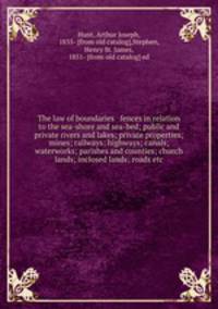 The law of boundaries & fences in relation to the sea-shore and sea-bed; public and private rivers and lakes; private properties; mines; railways; highways; canals; waterworks; parishes and counties; church lands; inclosed lands; roads etc