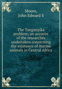 The Tanganyika problem; an account of the researches undertaken concerning the existence of marine animals in Central Africa