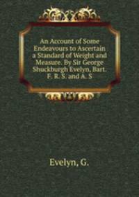 An Account of Some Endeavours to Ascertain a Standard of Weight and Measure. By Sir George Shuckburgh Evelyn, Bart. F. R. S. and A. S.