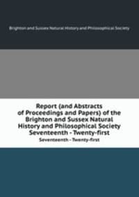 Report (and Abstracts of Proceedings and Papers) of the Brighton and Sussex Natural History and Philosophical Society. Seventeenth - Twenty-first