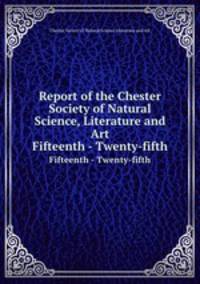 Report of the Chester Society of Natural Science, Literature and Art. Fifteenth - Twenty-fifth