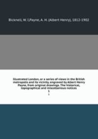 Illustrated London, or a series of views in the British metropolis and its vicinity, engraved by Albert Henry Payne, from original drawings. The historical, topographical and miscellanious notices. 1
