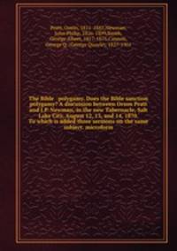 The Bible & polygamy. Does the Bible sanction polygamy? A discussion between Orson Pratt and J.P. Newman, in the new Tabernacle, Salt Lake City, August 12, 13, and 14, 1870. To which is added three sermons on the same subject. microform