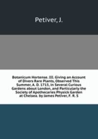 Botanicum Hortense. III. Giving an Account of Divers Rare Plants, Observed This Summer, A. D. 1713, in Several Curious Gardens about London, and Particularly the Society of Apothecaries Physick Garden at Chelsea. by James Petiver, F. R. S.