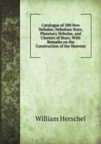Catalogue of 500 New Nebulae, Nebulous Stars, Planetary Nebulae, and Clusters of Stars; With Remarks on the Construction of the Heavens