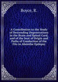 A Contribution to the Study of Descending Degenerations in the Brain and Spinal Cord, and of the Seat of Origin and Paths of Conduction of the Fits in Absinthe Epilepsy