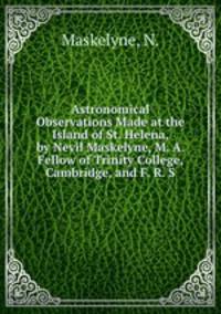 Astronomical Observations Made at the Island of St. Helena, by Nevil Maskelyne, M. A. Fellow of Trinity College, Cambridge, and F. R. S.
