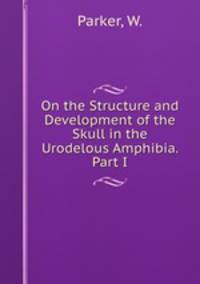 On the Structure and Development of the Skull in the Urodelous Amphibia. Part I