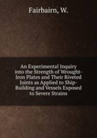 An Experimental Inquiry into the Strength of Wrought-Iron Plates and Their Riveted Joints as Applied to Ship-Building and Vessels Exposed to Severe Strains