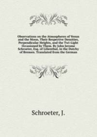 Observations on the Atmospheres of Venus and the Moon, Their Respective Densities, Perpendicular Heights, and the Twi-Light Occasioned by Them. By John Jerome Schroeter, Esq. of Lilienthal, in the Dutchy of Bremen. Translated from the German
