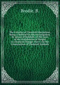 The Calculus of Chemical Operations; Being a Method for the Investigation, by means of Symbols, of the Laws of the Distribution of Weight in Chemical Change. Part I. On the Construction of Chemical Symbols