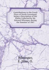 Contributions to the Fossil Flora of North Greenland, being a Description of the Plants Collected by Mr. Edward Whymper during the Summer of 1867