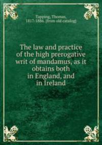 The law and practice of the high prerogative writ of mandamus, as it obtains both in England, and in Ireland