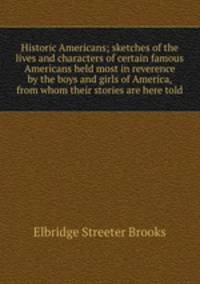 Historic Americans; sketches of the lives and characters of certain famous Americans held most in reverence by the boys and girls of America, from whom their stories are here told