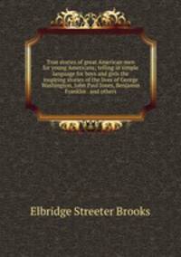 True stories of great American men for young Americans; telling in simple language for boys and girls the inspiring stories of the lives of George Washington, John Paul Jones, Benjamin Franklin . and others