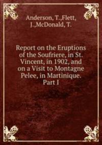 Report on the Eruptions of the Soufriere, in St. Vincent, in 1902, and on a Visit to Montagne Pelee, in Martinique. Part I