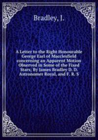 A Letter to the Right Honourable George Earl of Macclesfield concerning an Apparent Motion Observed in Some of the Fixed Stars; By James Bradley D. D. Astronomer Royal, and F. R. S.