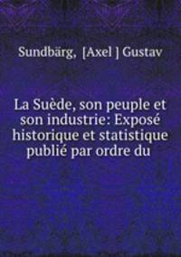 La Suede, son peuple et son industrie: Expose historique et statistique publie par ordre du .