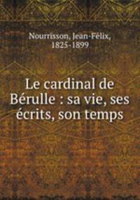 Le cardinal de Be?rulle : sa vie, ses e?crits, son temps